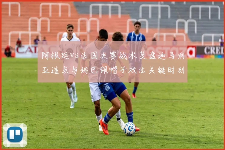 阿根廷vs法国决赛战术复盘迪马利亚造点与姆巴佩帽子戏法关键时刻