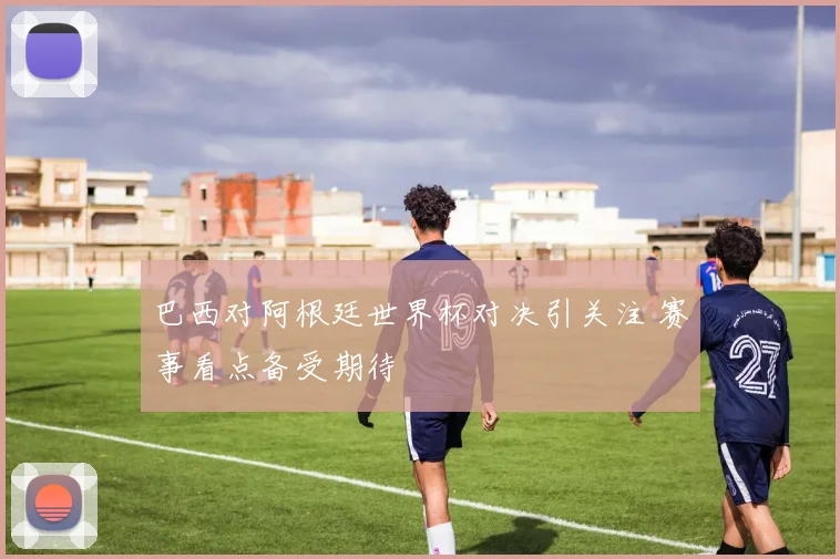 巴西对阿根廷世界杯对决引关注 赛事看点备受期待