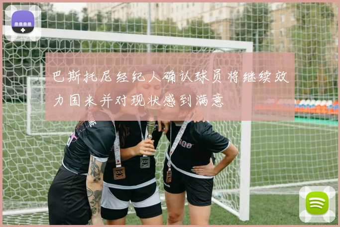 巴斯托尼经纪人确认球员将继续效力国米并对现状感到满意