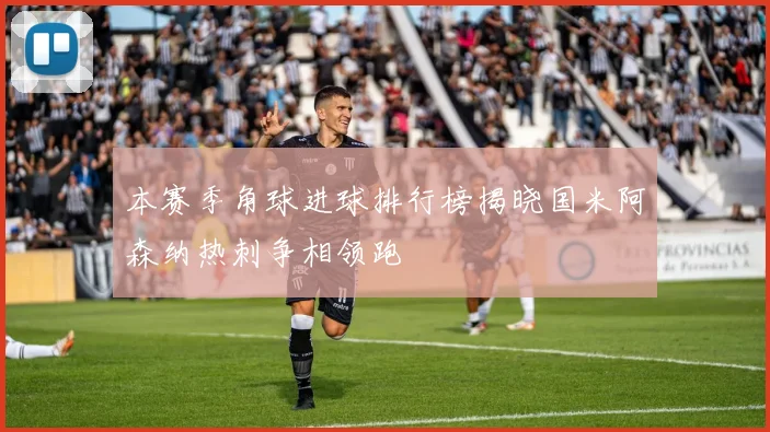 本赛季角球进球排行榜揭晓国米阿森纳热刺争相领跑