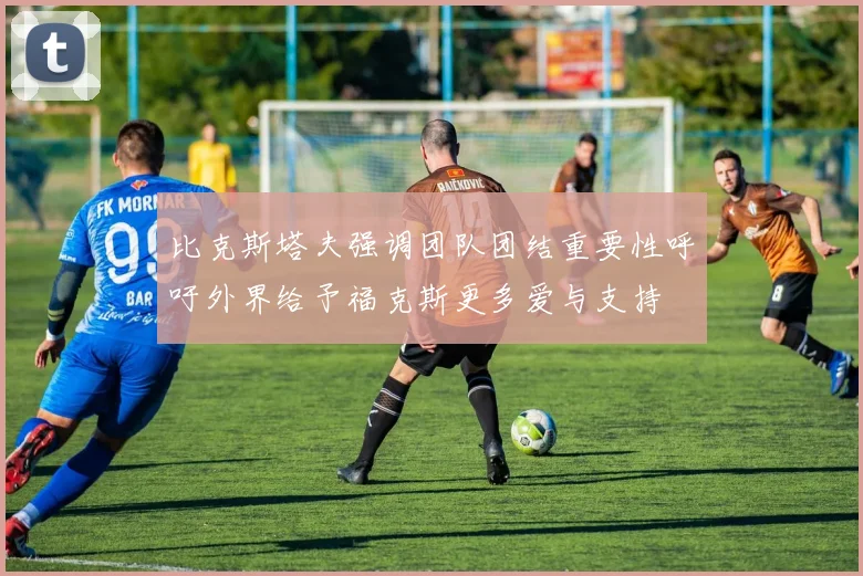 比克斯塔夫强调团队团结重要性呼吁外界给予福克斯更多爱与支持