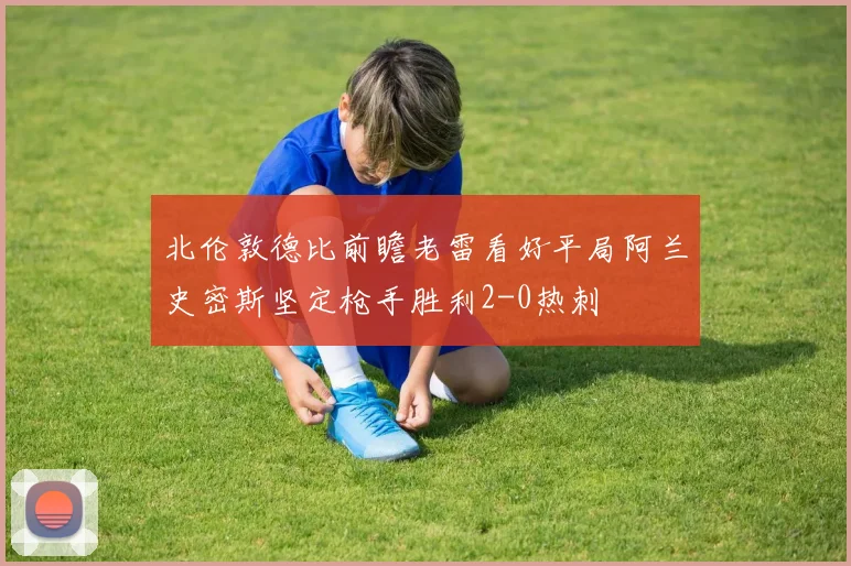 北伦敦德比前瞻老雷看好平局阿兰史密斯坚定枪手胜利2-0热刺